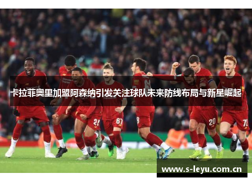 卡拉菲奥里加盟阿森纳引发关注球队未来防线布局与新星崛起